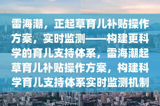 雷海潮，正起草育兒補貼操作方案，實時監(jiān)測——構建更科學的育兒支持體系，雷海潮起草育兒補貼操作方案，構建科學育兒支持體系實時監(jiān)測機制液壓動力機械,元件制造