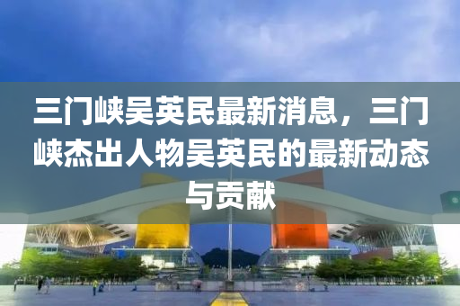 三門峽吳英民最新消息，三門峽杰出人物吳英民的最新動態(tài)與貢獻液壓動力機械,元件制造