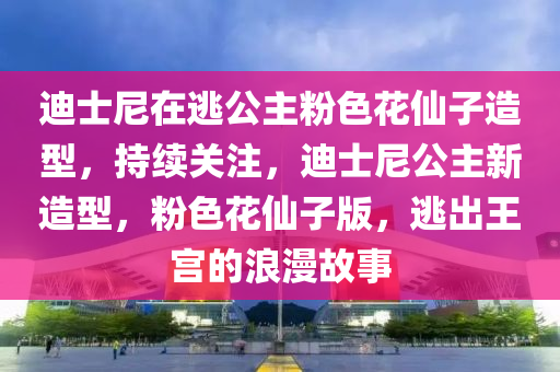 迪士尼在逃公主粉色花仙子造型，持續(xù)關注，迪士尼公主新造型，粉色花仙子版，逃出王宮的浪漫故事液壓動力機械,元件制造