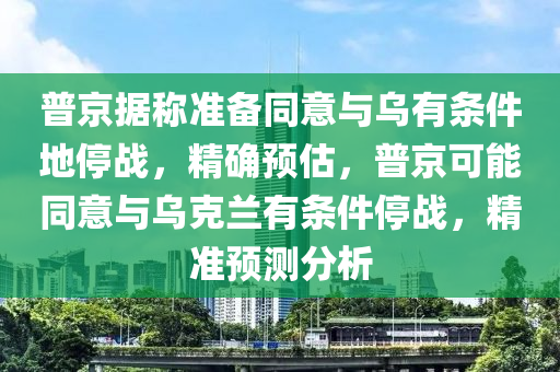 普京據(jù)稱準(zhǔn)備同意與烏有條件地停戰(zhàn)，精確預(yù)估，普京可能同意與烏克蘭有條件停戰(zhàn)，精準(zhǔn)預(yù)測(cè)分析液壓動(dòng)力機(jī)械,元件制造