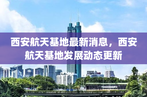 西安航天基地最新消液壓動(dòng)力機(jī)械,元件制造息，西安航天基地發(fā)展動(dòng)態(tài)更新