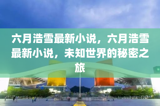 六月浩雪最新小說，六月浩雪最新小說，未知世界的秘密之旅液壓動(dòng)力機(jī)械,元件制造