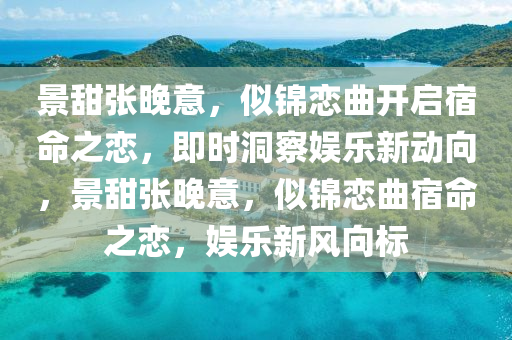 景甜張晚意，似錦戀曲開(kāi)啟宿命之戀，即時(shí)洞察娛樂(lè)新動(dòng)向，景甜張晚意，似錦戀曲宿命之戀，娛樂(lè)新風(fēng)向標(biāo)液壓動(dòng)力機(jī)械,元件制造