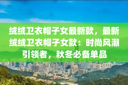 絨絨衛(wèi)衣帽子女最新款，最新絨絨衛(wèi)衣帽子女款：時尚風潮引領者，秋冬必備單品液壓動力機械,元件制造