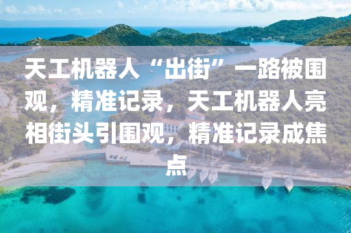 天工機器人“出街”一路被圍觀，精準記錄，天工機器人亮相街頭引圍觀，精準記錄成焦點液壓動力機械,元件制造