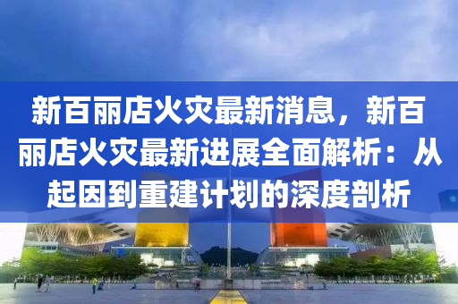 新百麗店火災(zāi)最新消息，新百麗店火災(zāi)最新進(jìn)展全面解析：從起因到重建計劃的深度剖析液壓動力機(jī)械,元件制造