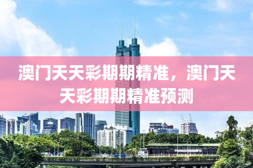 澳門天天彩期期精準，澳門天天彩期期精準預(yù)測