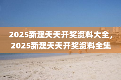 2025新澳天天開獎資料大全，2025新澳天天開獎資料全集