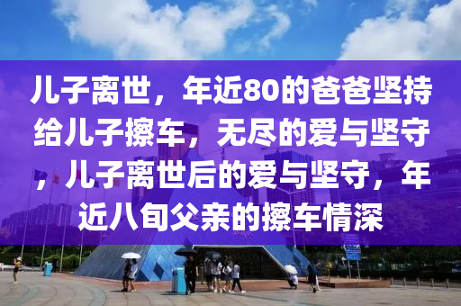 兒子離世，年近80的爸爸堅(jiān)持給兒子擦車(chē)，無(wú)盡的愛(ài)與堅(jiān)守，兒子離世后的愛(ài)與堅(jiān)守，年近八旬父親的擦車(chē)情深液壓動(dòng)力機(jī)械,元件制造