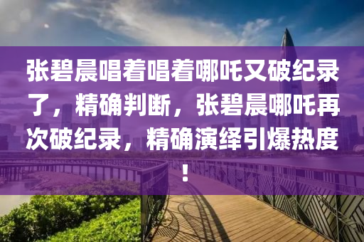 張碧晨唱著唱著哪吒又破紀(jì)錄了，精確判斷，張碧晨哪吒再次破紀(jì)錄，精確演繹引爆熱度！液壓動力機(jī)械,元件制造