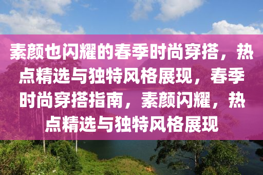 素顏也閃耀的春季時(shí)尚穿搭，熱點(diǎn)精選與獨(dú)特風(fēng)格展現(xiàn)，春季時(shí)尚穿搭指南，素顏閃耀，熱點(diǎn)精選與獨(dú)特風(fēng)格展現(xiàn)液壓動(dòng)力機(jī)械,元件制造