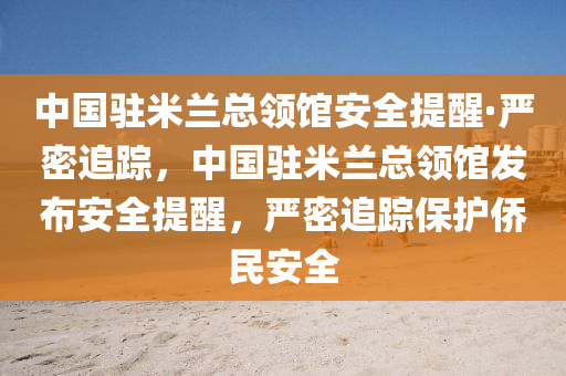 中國駐米蘭總領(lǐng)館安全提醒·嚴(yán)密追蹤，中國駐米蘭總領(lǐng)館發(fā)布液壓動力機(jī)械,元件制造安全提醒，嚴(yán)密追蹤保護(hù)僑民安全