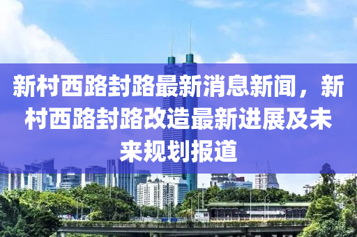 新村西路封路最新消息新聞，新村西路封路改造最新進(jìn)展及未來(lái)規(guī)劃報(bào)道液壓動(dòng)力機(jī)械,元件制造