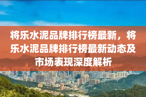 將樂水泥液壓動力機械,元件制造品牌排行榜最新，將樂水泥品牌排行榜最新動態(tài)及市場表現(xiàn)深度解析