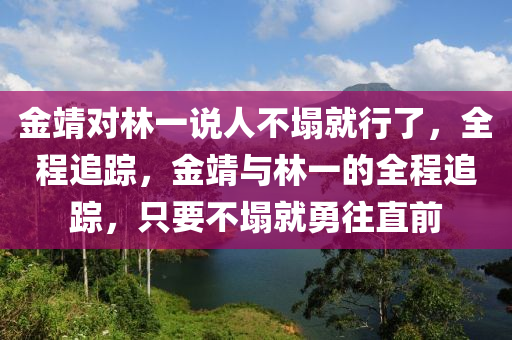 金靖對林一說人不塌就行了，全程追蹤，金靖與林一的全程追蹤，只要不塌就勇往直前液壓動力機(jī)械,元件制造