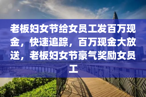 老板婦女節(jié)給女員工發(fā)百萬現(xiàn)金，快速追蹤，百萬現(xiàn)金大放送，老板婦女節(jié)豪氣獎勵女員工液壓動力機(jī)械,元件制造
