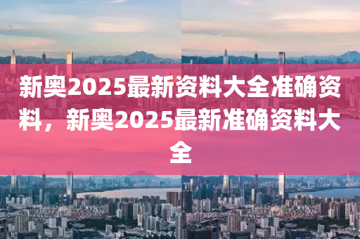 新奧2025最新資料大全準確資料，新奧2025最新準確資料大全