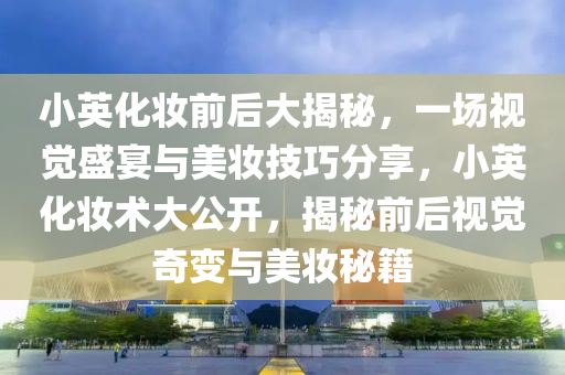 小英化妝前后大揭秘，一場視覺盛宴與美妝技巧分享，小英化妝術(shù)大公開，揭秘前后視覺奇變與美妝秘籍液壓動力機(jī)械,元件制造