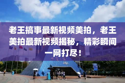 老王搞事最新視頻美拍，老王美拍最新視頻揭秘，精彩瞬間一網(wǎng)打盡！液壓動力機(jī)械,元件制造