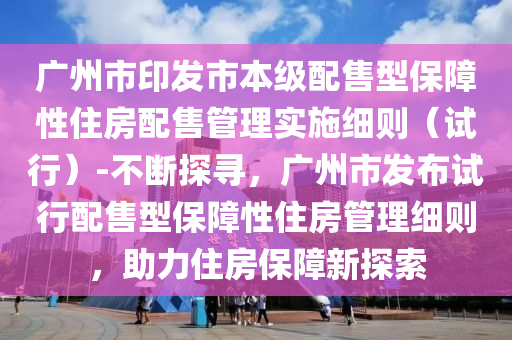 廣州市印發(fā)市本級配售型保障性住房配售管理實(shí)施細(xì)則（試行）-不斷探尋，廣州市發(fā)布試行配售型保障性住房管理細(xì)則，助力住房保障液壓動力機(jī)械,元件制造新探索