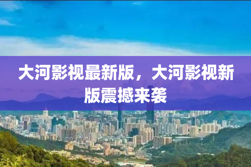大河影視最新版，大河影視新版震撼液壓動力機(jī)械,元件制造來襲