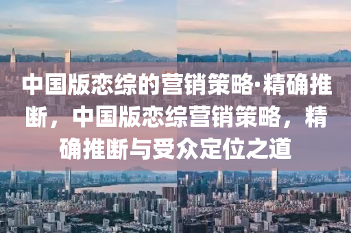 中國版戀綜的營銷策略·精確推斷，中國版戀綜營銷策略，精確推斷與受眾定位之道液壓動(dòng)力機(jī)械,元件制造