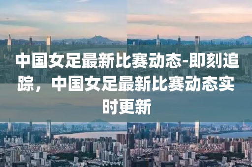 中國女足最新比賽動態(tài)-即刻追蹤，中國女足最新比賽動態(tài)實(shí)時更液壓動力機(jī)械,元件制造新