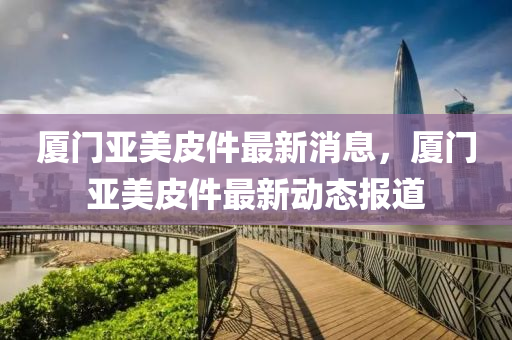 廈門亞美皮件最新消息，廈門亞美皮件最新動態(tài)報道