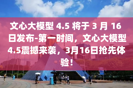 文心大模型 4.5 將于 3 月 16 日發(fā)布-第一時間，文心大模型4.5震撼來襲，3月16日搶先體驗！液壓動力機(jī)械,元件制造