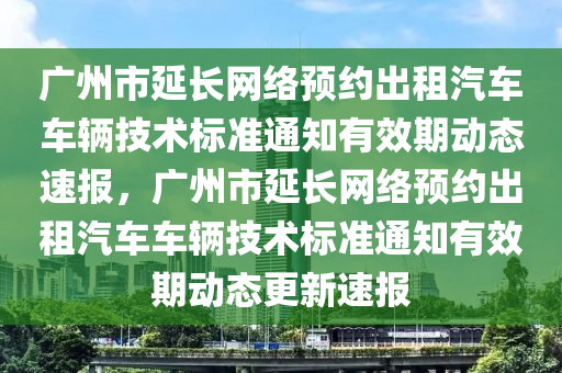 廣州市延長(zhǎng)網(wǎng)絡(luò)預(yù)約出租汽車(chē)車(chē)輛技術(shù)標(biāo)準(zhǔn)通知有效期動(dòng)態(tài)速報(bào)，廣州市延長(zhǎng)網(wǎng)絡(luò)預(yù)約出租汽車(chē)車(chē)輛技術(shù)標(biāo)準(zhǔn)通知有效期動(dòng)態(tài)更新速報(bào)液壓動(dòng)力機(jī)械,元件制造