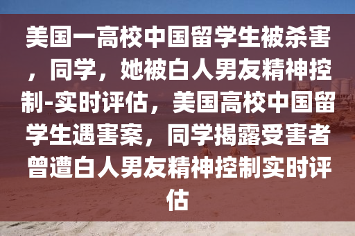 美國一高校中國留學(xué)生被殺害，同學(xué)，她被白人男友精神控制-實時評估，美國高校中國留學(xué)生遇害案，同學(xué)揭露受害者曾遭白人男友精神控制實時液壓動力機(jī)械,元件制造評估