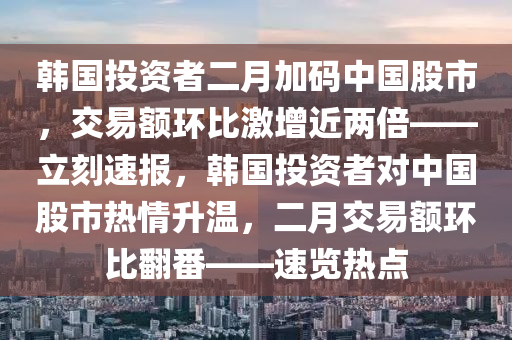 韓國(guó)投資者二月加碼中國(guó)股市，交易額環(huán)比激增近兩倍——立刻速報(bào)，韓國(guó)投資者對(duì)中國(guó)股市熱情升溫，二月交易額環(huán)比翻番——速覽熱點(diǎn)液壓動(dòng)力機(jī)械,元件制造