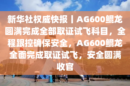 新華社權威快報丨AG600鯤龍圓滿完成全部取證試飛科目，全程跟控確保安全，AG600鯤龍全面完成取證試飛，安全圓滿收官液壓動力機械,元件制造