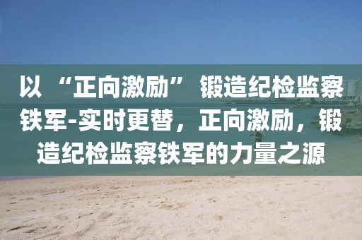 以 “正向激勵” 鍛造紀(jì)檢監(jiān)察鐵軍-實時更替，正向激勵，鍛造紀(jì)檢監(jiān)察鐵軍的力量之源液壓動力機(jī)械,元件制造