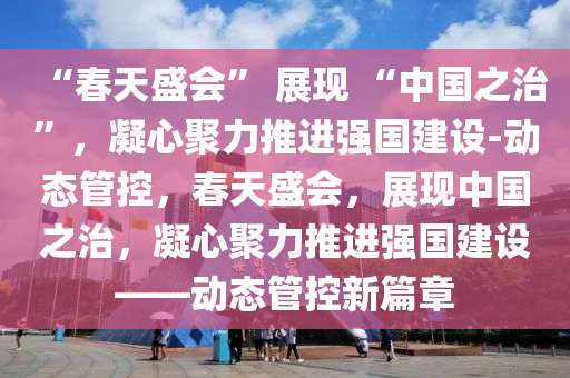 “春天盛會” 展現 “中國之治”，凝心聚力推進強國建設-動態(tài)管控，春天盛會，展現中國之治，凝心聚力推進強國建設——動態(tài)管控新篇章液壓動力機械,元件制造