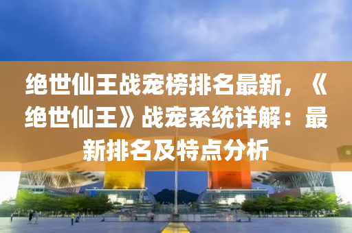 絕世仙王戰(zhàn)寵榜排名最新，《絕世仙王》戰(zhàn)寵系統(tǒng)詳解：最新排名及特點(diǎn)分析液壓動(dòng)力機(jī)械,元件制造