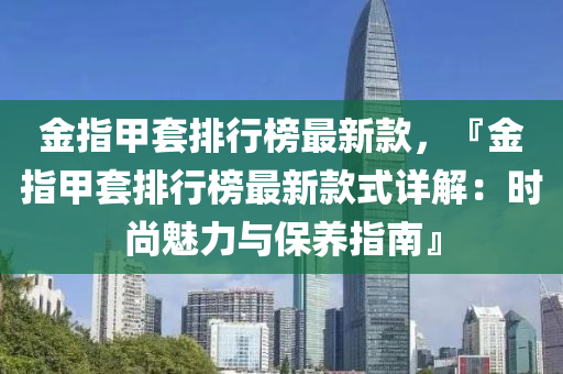 金指甲套排行榜最新款，『金指甲套排行榜最新款式詳解：時尚魅力與保養(yǎng)指南』液壓動力機械,元件制造