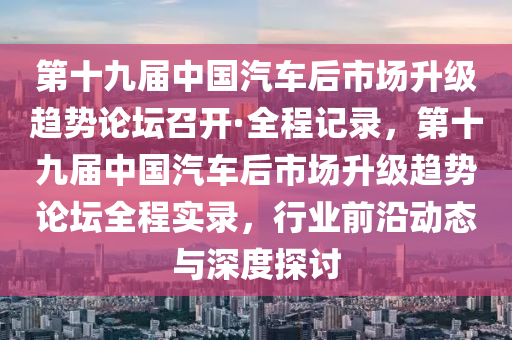 第十九屆中國汽車后市場升級趨勢論壇召開·全程記錄，第十九屆中國汽車后市場升級趨勢論壇全程實錄，行業(yè)前沿動態(tài)與深度探討液壓動力機(jī)械,元件制造