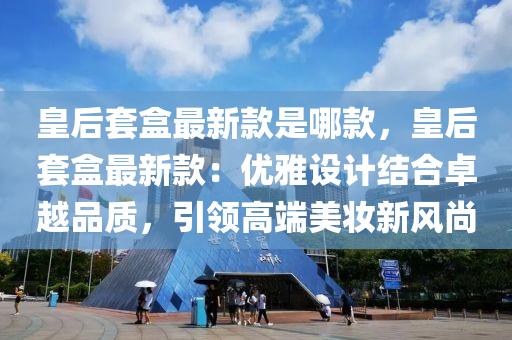 皇后套盒最新款是哪款，皇后套盒最新款：優(yōu)雅設(shè)計(jì)結(jié)合液壓動(dòng)力機(jī)械,元件制造卓越品質(zhì)，引領(lǐng)高端美妝新風(fēng)尚