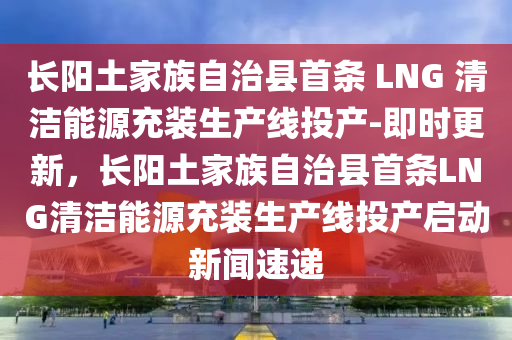 長陽土家族自治縣首條 LNG 清潔能源充裝生產(chǎn)線投產(chǎn)-即時更新，長陽土家族自治縣首條LNG清潔能源充裝生產(chǎn)線投產(chǎn)啟動新聞速遞液壓動力機(jī)械,元件制造