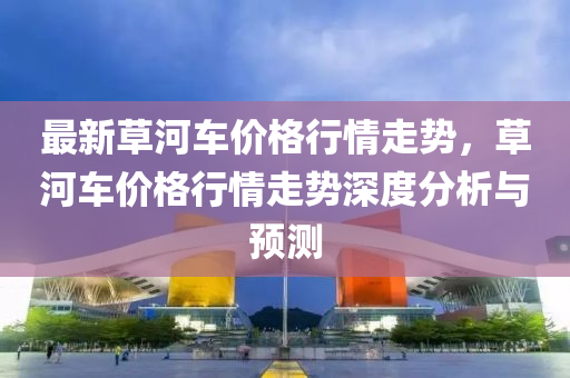 最新草河車價(jià)格行情走勢，草河車價(jià)格行情走勢深度分析與預(yù)測液壓動力機(jī)械,元件制造