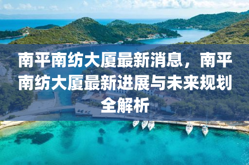 南平南紡大廈最新消息，南平南紡大廈最新進(jìn)展與未來(lái)規(guī)劃全解析液壓動(dòng)力機(jī)械,元件制造