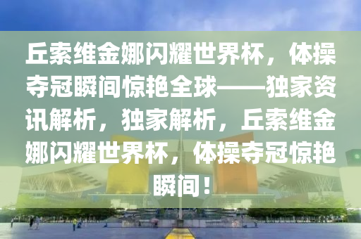 丘索維金娜閃耀世界杯，體操奪冠瞬間驚艷全球——液壓動(dòng)力機(jī)械,元件制造獨(dú)家資訊解析，獨(dú)家解析，丘索維金娜閃耀世界杯，體操奪冠驚艷瞬間！