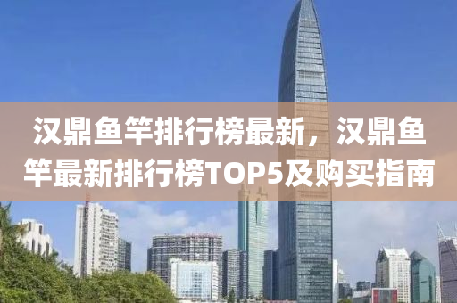 漢鼎魚竿排行榜最新，漢鼎魚竿最新排行榜TOP5及購買指南液壓動力機械,元件制造