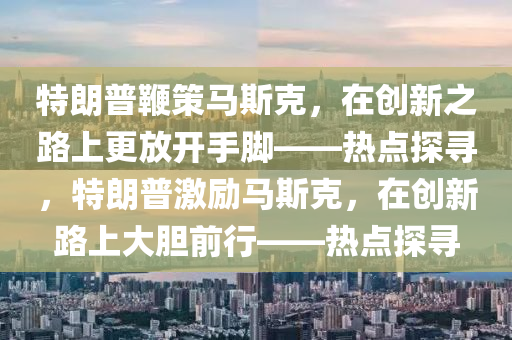 特朗普鞭策馬斯克，在創(chuàng)新之路上更放開手腳——熱點探尋，特朗普激勵馬斯克，在創(chuàng)新路上大膽前行——熱點探尋液壓動力機械,元件制造