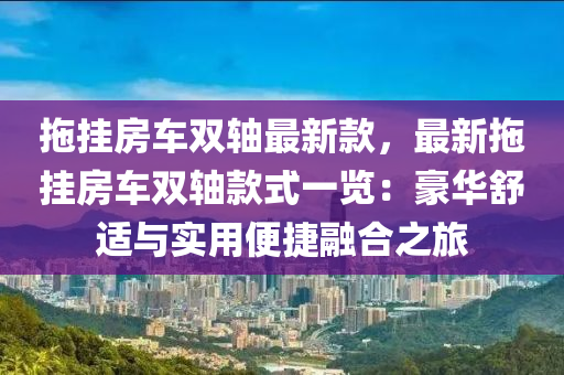 拖掛房車雙軸最新款，最新拖掛房車雙軸款式一覽：豪華舒適與實(shí)用便捷融合之旅液壓動(dòng)力機(jī)械,元件制造