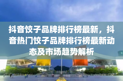 抖音餃子品牌排行榜最新，抖音熱門餃子品牌排行榜最新動態(tài)及市場趨勢解析液壓動力機(jī)械,元件制造