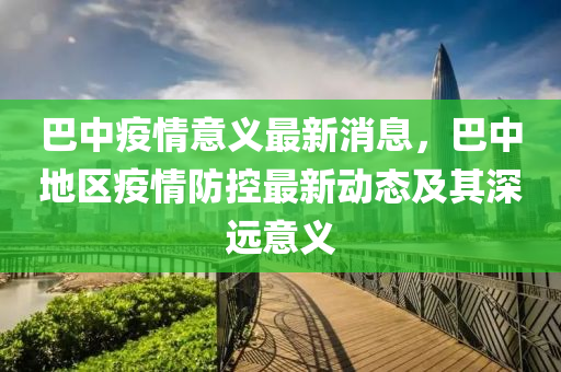 巴中疫情意義最新消息，巴中地區(qū)疫情防控最新動態(tài)及其深遠(yuǎn)意義液壓動力機(jī)械,元件制造