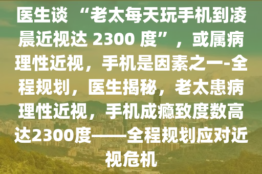 醫(yī)生談 “老太每天玩手機(jī)到凌晨近視達(dá) 2300 度”，或?qū)俨±硇越暎謾C(jī)是因素之一-全程規(guī)劃，醫(yī)生揭秘，老太患病理性近視，手機(jī)成癮致度數(shù)高達(dá)2300度——全程規(guī)劃應(yīng)對近視危機(jī)液壓動力機(jī)械,元件制造
