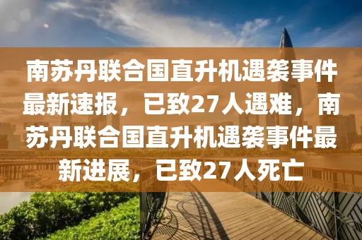 南蘇丹聯(lián)合國直升機(jī)遇襲事件最新速報，已致27人遇難，南蘇丹聯(lián)合國直升機(jī)遇襲事件最新液壓動力機(jī)械,元件制造進(jìn)展，已致27人死亡